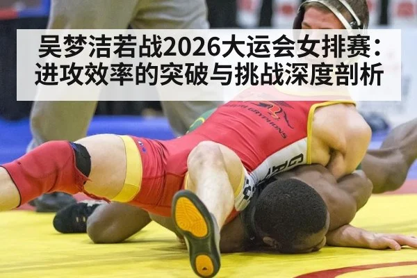 吴梦洁若战2026大运会女排赛：进攻效率的突破与挑战深度剖析