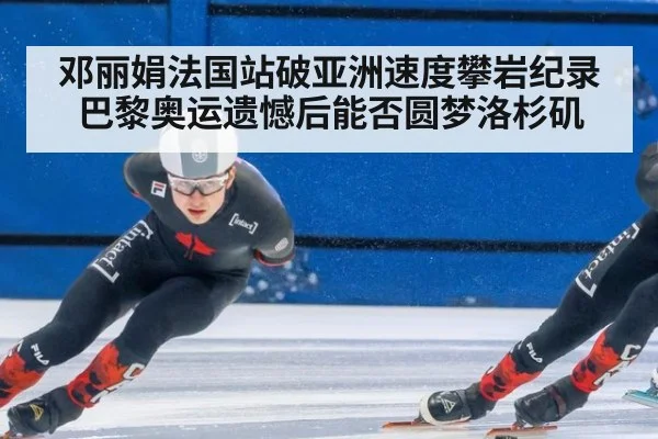 邓丽娟法国站破亚洲速度攀岩纪录 巴黎奥运遗憾后能否圆梦洛杉矶