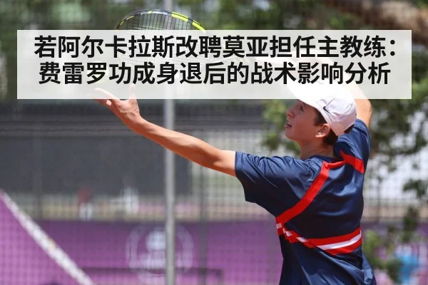 若阿尔卡拉斯改聘莫亚担任主教练:费雷罗功成身退后的战术影响分析