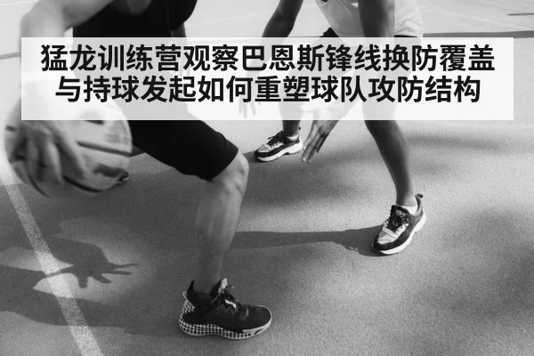 猛龙训练营观察巴恩斯锋线换防覆盖与持球发起如何重塑球队攻防结构