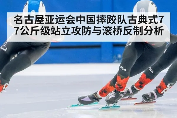 名古屋亚运会中国摔跤队古典式77公斤级站立攻防与滚桥反制分析