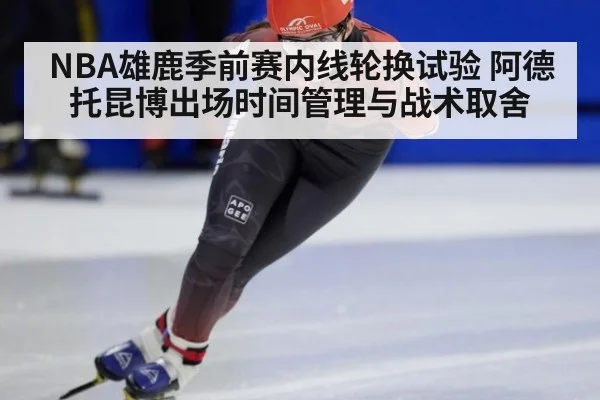 NBA雄鹿季前赛内线轮换试验 阿德托昆博出场时间管理与战术取舍