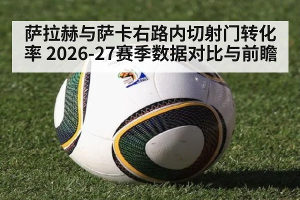 萨拉赫与萨卡右路内切射门转化率 2026-27赛季数据对比与前瞻